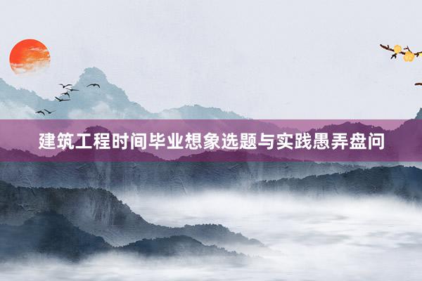 建筑工程时间毕业想象选题与实践愚弄盘问